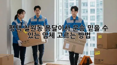 평택 칠원동 용달이사 운송, 믿을 수 있는 업체 고르는 방법